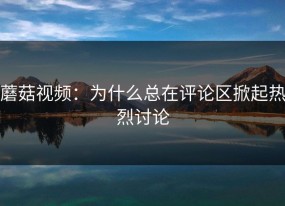 蘑菇视频：为什么总在评论区掀起热烈讨论