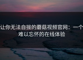 让你无法自拔的蘑菇视频官网：一个难以忘怀的在线体验