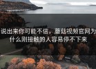 说出来你可能不信，蘑菇视频官网为什么刚接触的人容易停不下来