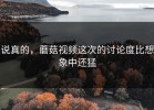 说真的，蘑菇视频这次的讨论度比想象中还猛