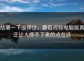 结果一下没停住，蘑菇视频电脑版真正让人停不下来的点在这