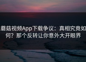 蘑菇视频App下载争议：真相究竟如何？那个反转让你意外大开眼界