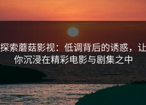 探索蘑菇影视：低调背后的诱惑，让你沉浸在精彩电影与剧集之中