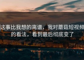 这事比我想的离谱，我对蘑菇短视频的看法，看到最后彻底变了