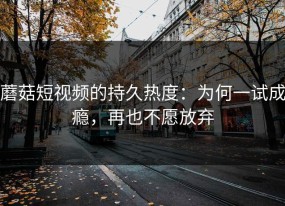 蘑菇短视频的持久热度：为何一试成瘾，再也不愿放弃