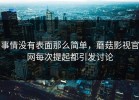 事情没有表面那么简单，蘑菇影视官网每次提起都引发讨论