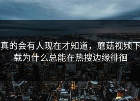真的会有人现在才知道，蘑菇视频下载为什么总能在热搜边缘徘徊
