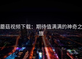 蘑菇视频下载：期待值满满的神奇之旅