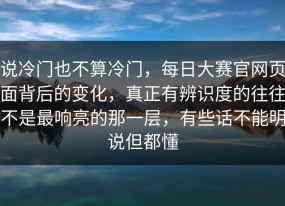 说冷门也不算冷门，每日大赛官网页面背后的变化，真正有辨识度的往往不是最响亮的那一层，有些话不能明说但都懂