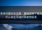原来问题出在这里，蘑菇视频下载为什么会在关键时候被想起来