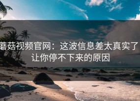 蘑菇视频官网：这波信息差太真实了，让你停不下来的原因