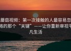 蘑菇视频：第一次接触的人最容易忽略的那个“关键”——让你重新审视平凡生活