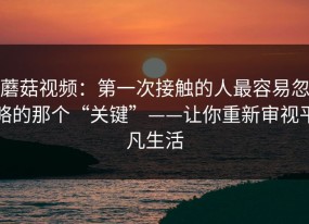 蘑菇视频：第一次接触的人最容易忽略的那个“关键”——让你重新审视平凡生活