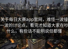 关于每日大赛app官网，难怪一波接一波的讨论点，看完才知道大家在吵什么，有些话不能明说但都懂