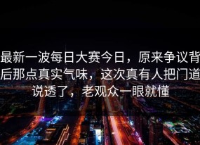 最新一波每日大赛今日，原来争议背后那点真实气味，这次真有人把门道说透了，老观众一眼就懂