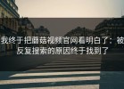 我终于把蘑菇视频官网看明白了：被反复搜索的原因终于找到了