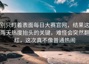 别只盯着表面每日大赛官网，结果这两天热度抬头的关键，难怪会突然翻红，这次真不像普通热闹