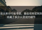 说出来你可能不信，蘑菇视频官网到底藏了多少人没说的细节