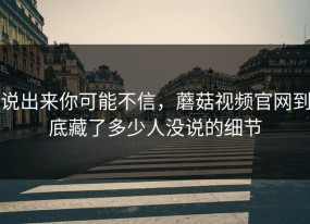 说出来你可能不信，蘑菇视频官网到底藏了多少人没说的细节