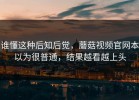 谁懂这种后知后觉，蘑菇视频官网本以为很普通，结果越看越上头