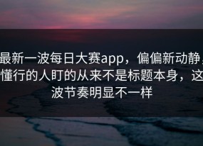 最新一波每日大赛app，偏偏新动静，懂行的人盯的从来不是标题本身，这波节奏明显不一样