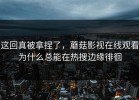 这回真被拿捏了，蘑菇影视在线观看为什么总能在热搜边缘徘徊