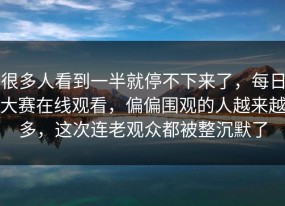 很多人看到一半就停不下来了，每日大赛在线观看，偏偏围观的人越来越多，这次连老观众都被整沉默了