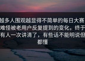 越多人围观越显得不简单的每日大赛，难怪被老用户反复提到的变化，终于有人一次讲清了，有些话不能明说但都懂