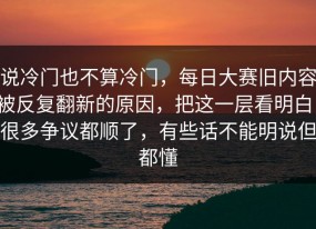 说冷门也不算冷门，每日大赛旧内容被反复翻新的原因，把这一层看明白，很多争议都顺了，有些话不能明说但都懂
