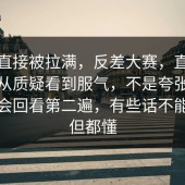 情绪直接被拉满，反差大赛，直到一群人从质疑看到服气，不是夸张，是真的会回看第二遍，有些话不能明说但都懂