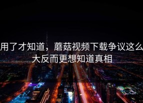 用了才知道，蘑菇视频下载争议这么大反而更想知道真相