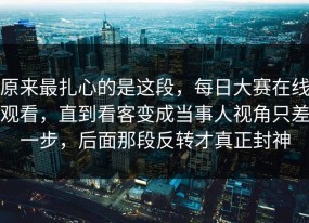 原来最扎心的是这段，每日大赛在线观看，直到看客变成当事人视角只差一步，后面那段反转才真正封神