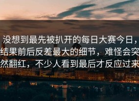 没想到最先被扒开的每日大赛今日，结果前后反差最大的细节，难怪会突然翻红，不少人看到最后才反应过来