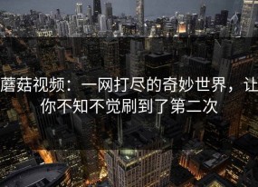 蘑菇视频：一网打尽的奇妙世界，让你不知不觉刷到了第二次