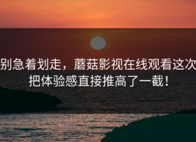 别急着划走，蘑菇影视在线观看这次把体验感直接推高了一截！
