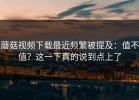 蘑菇视频下载最近频繁被提及：值不值？这一下真的说到点上了