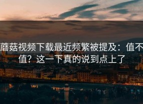 蘑菇视频下载最近频繁被提及：值不值？这一下真的说到点上了