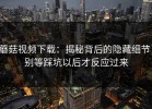 蘑菇视频下载：揭秘背后的隐藏细节，别等踩坑以后才反应过来