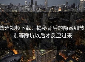 蘑菇视频下载：揭秘背后的隐藏细节，别等踩坑以后才反应过来