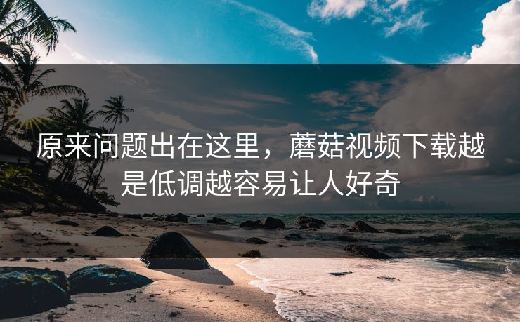 原来问题出在这里，蘑菇视频下载越是低调越容易让人好奇
