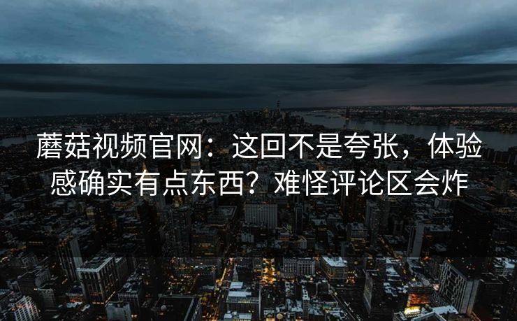 蘑菇视频官网：这回不是夸张，体验感确实有点东西？难怪评论区会炸