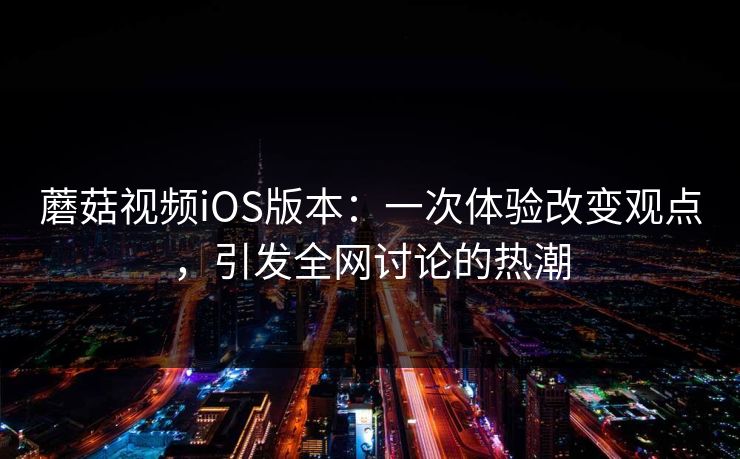 蘑菇视频iOS版本：一次体验改变观点，引发全网讨论的热潮