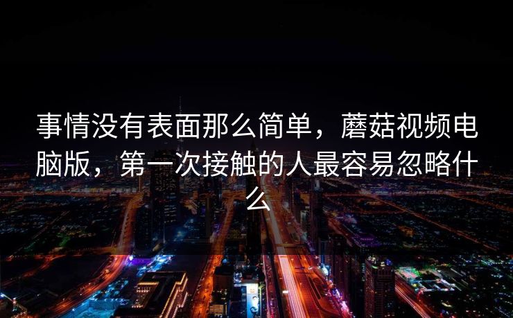 事情没有表面那么简单，蘑菇视频电脑版，第一次接触的人最容易忽略什么
