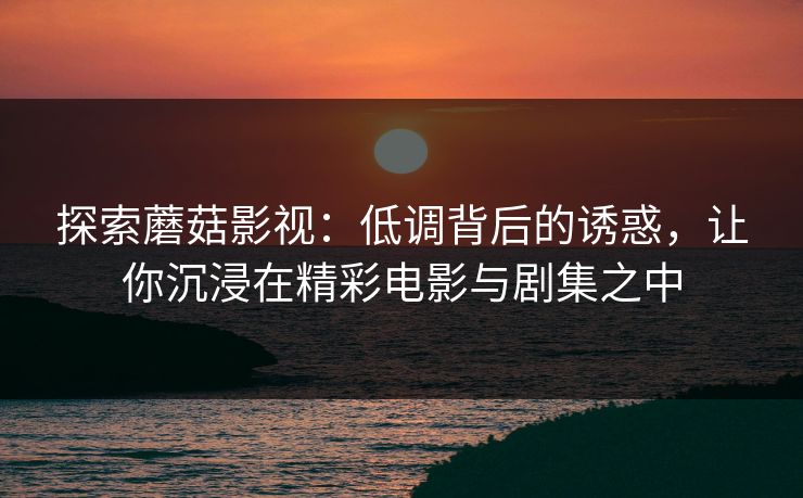 探索蘑菇影视：低调背后的诱惑，让你沉浸在精彩电影与剧集之中