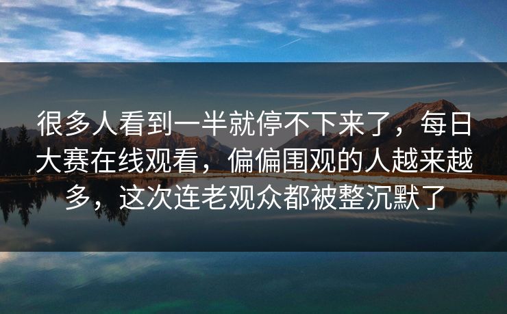 很多人看到一半就停不下来了，每日大赛在线观看，偏偏围观的人越来越多，这次连老观众都被整沉默了