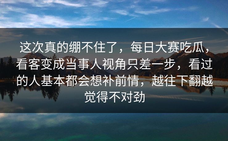 这次真的绷不住了，每日大赛吃瓜，看客变成当事人视角只差一步，看过的人基本都会想补前情，越往下翻越觉得不对劲