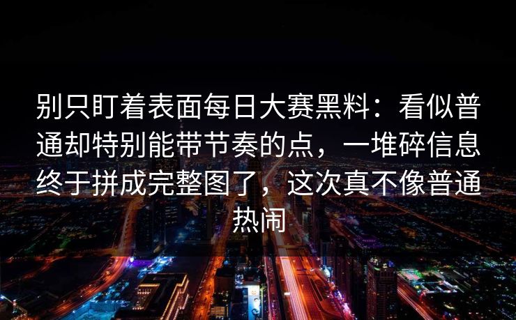 别只盯着表面每日大赛黑料：看似普通却特别能带节奏的点，一堆碎信息终于拼成完整图了，这次真不像普通热闹
