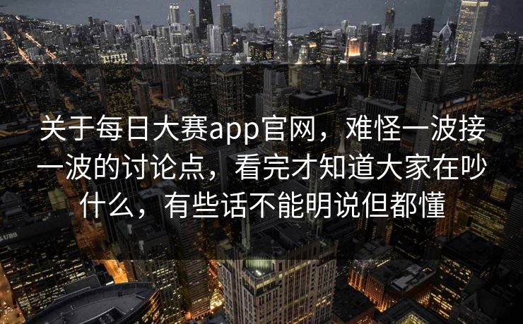 关于每日大赛app官网，难怪一波接一波的讨论点，看完才知道大家在吵什么，有些话不能明说但都懂