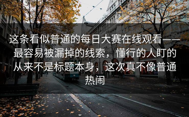 这条看似普通的每日大赛在线观看——最容易被漏掉的线索，懂行的人盯的从来不是标题本身，这次真不像普通热闹