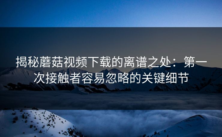 揭秘蘑菇视频下载的离谱之处：第一次接触者容易忽略的关键细节